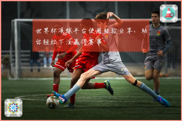 世界杯滚球平台使用经验分享，助你轻松下注赢得赛事